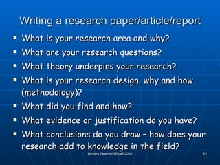 Writing a research paper/article/report What is your research area and why? What are your research questions? What theory underpins your research? What is your research design, why and how (methodology)? What did you find and how? What evidence or justification do you have? What conclusions do you draw – how does your research add to knowledge in the field? 