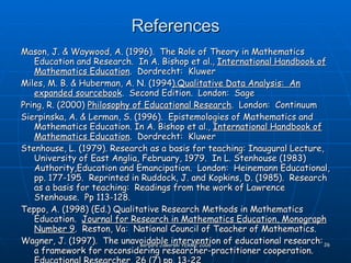 References Mason, J. & Waywood, A. (1996).  The Role of Theory in Mathematics Education and Research.  In A. Bishop et al.,  International Handbook of Mathematics Education .  Dordrecht:  Kluwer Miles, M. B. & Huberman, A. N. (1994 ).Qualitative Data Analysis:  An expanded sourcebook .  Second Edition.  London:  Sage Pring, R. (2000)  Philosophy of Educational Research .  London:  Continuum Sierpinska, A. & Lerman, S. (1996).  Epistemologies of Mathematics and Mathematics Education. In A. Bishop et al.,  International Handbook of Mathematics Education .  Dordrecht:  Kluwer Stenhouse, L. (1979). Research as a basis for teaching: Inaugural Lecture, University of East Anglia, February, 1979.  In L. Stenhouse (1983) Authority,Education and Emancipation.  London:  Heinemann Educational, pp. 177-195.  Reprinted in Ruddock, J. and Kopkins, D. (1985).  Research as a basis for teaching:  Readings from the work of Lawrence Stenhouse.  Pp 113-128. Teppo, A. (1998) (Ed.) Qualitative Research Methods in Mathematics Education.  Journal for Research in Mathematics Education, Monograph Number 9 .  Reston, Va:  National Council of Teacher of Mathematics. Wagner, J. (1997).  The unavoidable intervention of educational research:  a framework for reconsidering researcher-practitioner cooperation.  Educational Researcher, 26 (7) pp. 13-22 