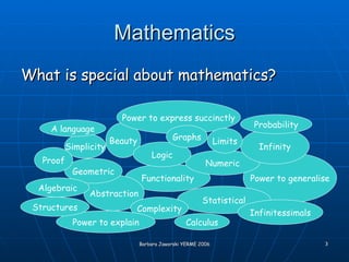 Mathematics What is special about mathematics? Beauty Functionality Power to express succinctly Power to generalise Abstraction Geometric Numeric Infinity Logic Statistical Limits Simplicity Complexity A language Algebraic Infinitessimals Graphs Power to explain Proof Probability Calculus Structures 