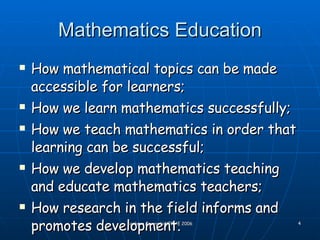 Mathematics Education How mathematical topics can be made accessible for learners; How we learn mathematics successfully; How we teach mathematics in order that learning can be successful; How we develop mathematics teaching and educate mathematics teachers; How research in the field informs and promotes development. 