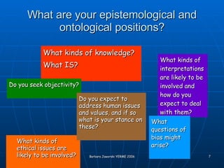 What are your epistemological and ontological positions? What kinds of ethical issues are likely to be involved? What kinds of knowledge?  What IS? Do you seek objectivity? What kinds of interpretations are likely to be involved and how do you expect to deal with them? What questions of bias might arise? Do you expect to address human issues and values, and if so what is your stance on these? 