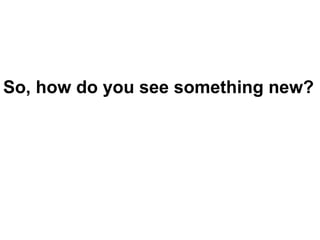 So, how do you see something new? 