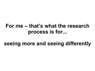 For me – that’s what the research process is for... seeing more and seeing differently 