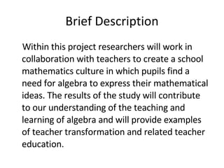 Brief Description Within this project researchers will work in collaboration with teachers to create a school mathematics culture in which pupils find a need for algebra to express their mathematical ideas. The results of the study will contribute to our understanding of the teaching and learning of algebra and will provide examples of teacher transformation and related teacher education. 