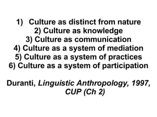 Culture as distinct from nature 2) Culture as knowledge 3) Culture as communication 4) Culture as a system of mediation 5) Culture as a system of practices 6) Culture as a system of participation Duranti,  Linguistic Anthropology, 1997, CUP (Ch 2) 