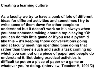 Creating a learning culture As a faculty we try to have a bank of lots of different ideas for different activities and sometimes I try to write some of them down for other people to understand but it doesn’t work so it’s always when you hear someone talking about a topic saying ‘Oh you can do this little game or if you use a pyramid like this – it’s keeping those conversations going and at faculty meetings spending time doing that rather than there’s such and such a task coming up which you can put on a piece of paper and people do understand it. But doing practical activities is difficult to put on a piece of paper or a game or whatever you’re doing. (Interview, Teacher H, 1991/2) 