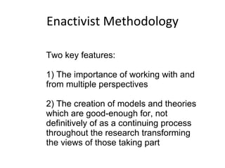 Enactivist Methodology Two key features: 1) The importance of working with and from multiple perspectives 2) The creation of models and theories which are good-enough for, not definitively of as a continuing process throughout the research transforming the views of those taking part 