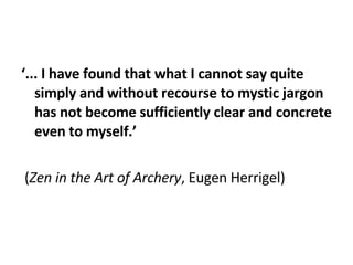   ‘ ... I have found that what I cannot say quite simply and without recourse to mystic jargon has not become sufficiently clear and concrete even to myself.’    ( Zen in the Art of Archery , Eugen Herrigel) 