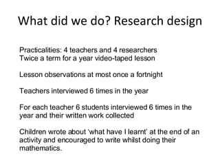 What did we do? Research design Practicalities: 4 teachers and 4 researchers Twice a term for a year video-taped lesson Lesson observations at most once a fortnight Teachers interviewed 6 times in the year For each teacher 6 students interviewed 6 times in the year and their written work collected Children wrote about ‘what have I learnt’ at the end of an activity and encouraged to write whilst doing their mathematics. 
