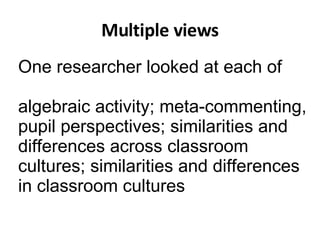 Multiple views One researcher looked at each of  algebraic activity; meta-commenting,  pupil perspectives; similarities and differences across classroom cultures; similarities and differences in classroom cultures 