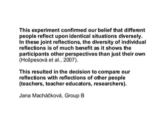 This experiment confirmed our belief that different people reflect upon identical situations diversely.  In these joint reflections, the diversity of individual reflections is of much benefit as it shows the participants other perspectives than just their own  (Hošpesová et al., 2007). This resulted in the decision to compare our reflections with reflections of other people (teachers, teacher educators, researchers).  Jana Macháčková, Group B 