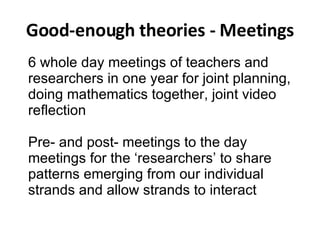 Good-enough theories - Meetings 6 whole day meetings of teachers and researchers in one year for joint planning, doing mathematics together, joint video reflection Pre- and post- meetings to the day meetings for the ‘researchers’ to share patterns emerging from our individual strands and allow strands to interact 