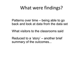 What were findings? Patterns over time – being able to go back and look at data from the data set What visitors to the classrooms said Reduced to a ‘story’ – another brief summary of the outcomes... 