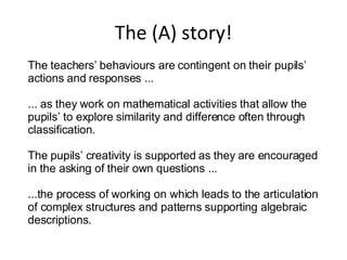 The (A) story! The teachers’ behaviours are contingent on their pupils’ actions and responses ... ... as they work on mathematical activities that allow the pupils’ to explore similarity and difference often through classification. The pupils’ creativity is supported as they are encouraged in the asking of their own questions ... ...the process of working on which leads to the articulation of complex structures and patterns supporting algebraic descriptions. 