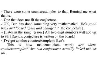 - There were some counterexamples to that. Remind me what that is. ~ One that does not fit the conjecture. - OK, Ben has done something very mathematical. He ’ s  gone back and looked again and changed it  [the conjecture].  ~ [Later in the same lesson.] All two digit numbers will add up to 99. [David ’ s conjecture is written on the board.] ~ I ’ ve got another counterexample to Ben ’ s. - This is how mathematicians work;  are there counterexamples? Are two conjectures actually linked  and so on. 