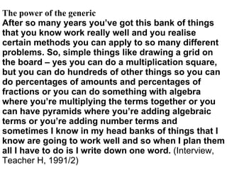 The power of the generic After so many years you’ve got this bank of things that you know work really well and you realise certain methods you can apply to so many different problems. So, simple things like drawing a grid on the board – yes you can do a multiplication square, but you can do hundreds of other things so you can do percentages of amounts and percentages of fractions or you can do something with algebra where you’re multiplying the terms together or you can have pyramids where you’re adding algebraic terms or you’re adding number terms and sometimes I know in my head banks of things that I know are going to work well and so when I plan them all I have to do is I write down one word.  (Interview, Teacher H, 1991/2) 
