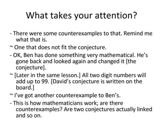 What takes your attention? - There were some counterexamples to that. Remind me what that is. ~ One that does not fit the conjecture. - OK, Ben has done something very mathematical. He’s gone back and looked again and changed it   [the conjecture].  ~ [Later in the same lesson.] All two digit numbers will add up to 99. [David’s conjecture is written on the board.] ~ I’ve got another counterexample to Ben’s. - This is how mathematicians work; are there counterexamples? Are two conjectures actually linked and so on. 