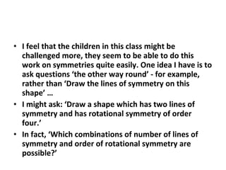 I feel that the children in this class might be challenged more, they seem to be able to do this work on symmetries quite easily. One idea I have is to ask questions ‘the other way round’ - for example, rather than ‘Draw the lines of symmetry on this shape’ … I might ask: ‘Draw a shape which has two lines of symmetry and has rotational symmetry of order four.’ In fact, ‘Which combinations of number of lines of symmetry and order of rotational symmetry are possible?’ 