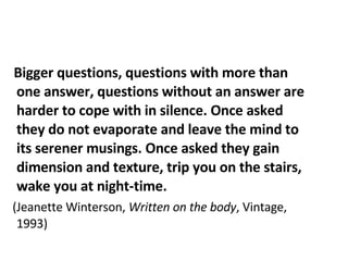 Bigger questions, questions with more than one answer, questions without an answer are harder to cope with in silence. Once asked they do not evaporate and leave the mind to its serener musings. Once asked they gain dimension and texture, trip you on the stairs, wake you at night-time. (Jeanette Winterson,  Written on the body , Vintage, 1993) 
