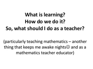 What is learning? How do we do it? So, what should I do as a teacher? (particularly teaching mathematics – another thing that keeps me awake nights   and as a mathematics teacher educator) 