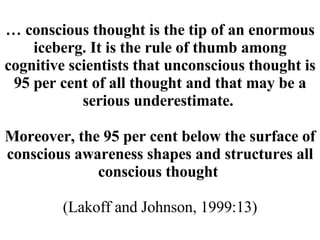 …   conscious thought is the tip of an enormous iceberg. It is the rule of thumb among cognitive scientists that unconscious thought is 95 per cent of all thought and that may be a serious underestimate.  Moreover, the 95 per cent below the surface of conscious awareness shapes and structures all conscious thought  (Lakoff and Johnson, 1999:13) 