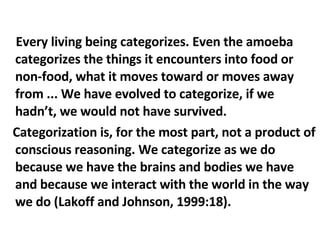Every living being categorizes. Even the amoeba categorizes the things it encounters into food or non-food, what it moves toward or moves away from ... We have evolved to categorize, if we hadn’t, we would not have survived.  Categorization is, for the most part, not a product of conscious reasoning. We categorize as we do because we have the brains and bodies we have and because we interact with the world in the way we do (Lakoff and Johnson, 1999:18). 