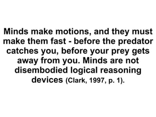 Minds make motions, and they must make them fast - before the predator catches you, before your prey gets away from you. Minds are not disembodied logical reasoning devices  (Clark, 1997, p. 1). 