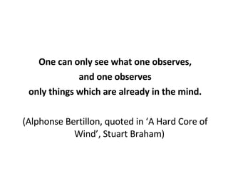 One can only see what one observes, and one observes only things which are already in the mind. (Alphonse Bertillon, quoted in ‘A Hard Core of Wind’, Stuart Braham) 