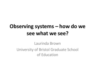 Observing systems – how do we see what we see? Laurinda Brown University of Bristol Graduate School of Education 