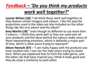 Feedback – ‘Do you think my products
work well together?’
Lauren Wilson (18) “I do think these work well together as
they feature similar imagery and colours. I like the way the
projections used in the video are also included on the other
things like the erm advert and the album”
Amy Martin (18) “ even though its different to use more then
3 colours – I think they work well as they are used over all
your products and the ideas behind the colours make sense of
them representing emotions, which is defiantly a major part
of love, which is what youre trying to represent”
Alison Hannah (47) – “I am really happy with the products you
have created rach, I can see the style youre trying to create
here. When you explained that its from the indie genre, and
the other cds that have inspired you I think it looks good and
they do show a similarity to each other.
 