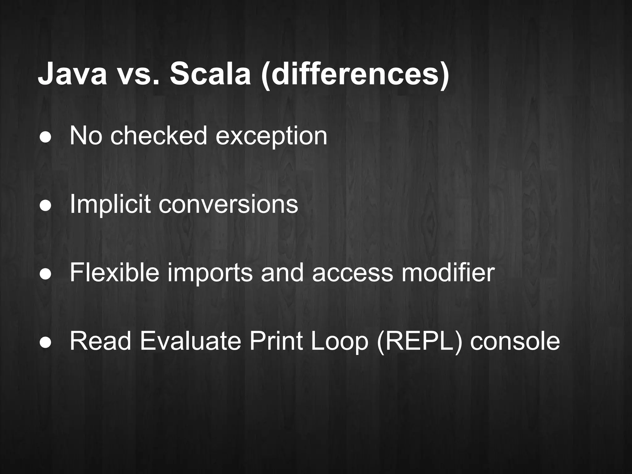 Java vs. Scala (differences)
● No checked exception

● Implicit conversions

● Flexible imports and access modifier

● Read Evaluate Print Loop (REPL) console
 
