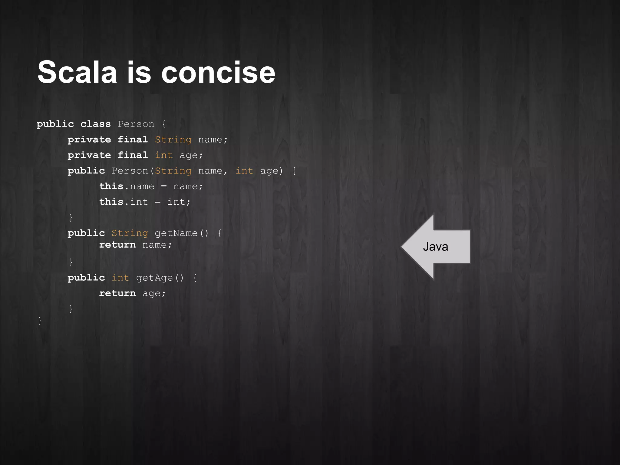 Scala is concise
public class Person {
    private final String name;
    private final int age;
    public Person(String name, int age) {
         this.name = name;
         this.int = int;
    }
    public String getName() {
         return name;                       Java
    }
    public int getAge() {
         return age;
    }
}
 