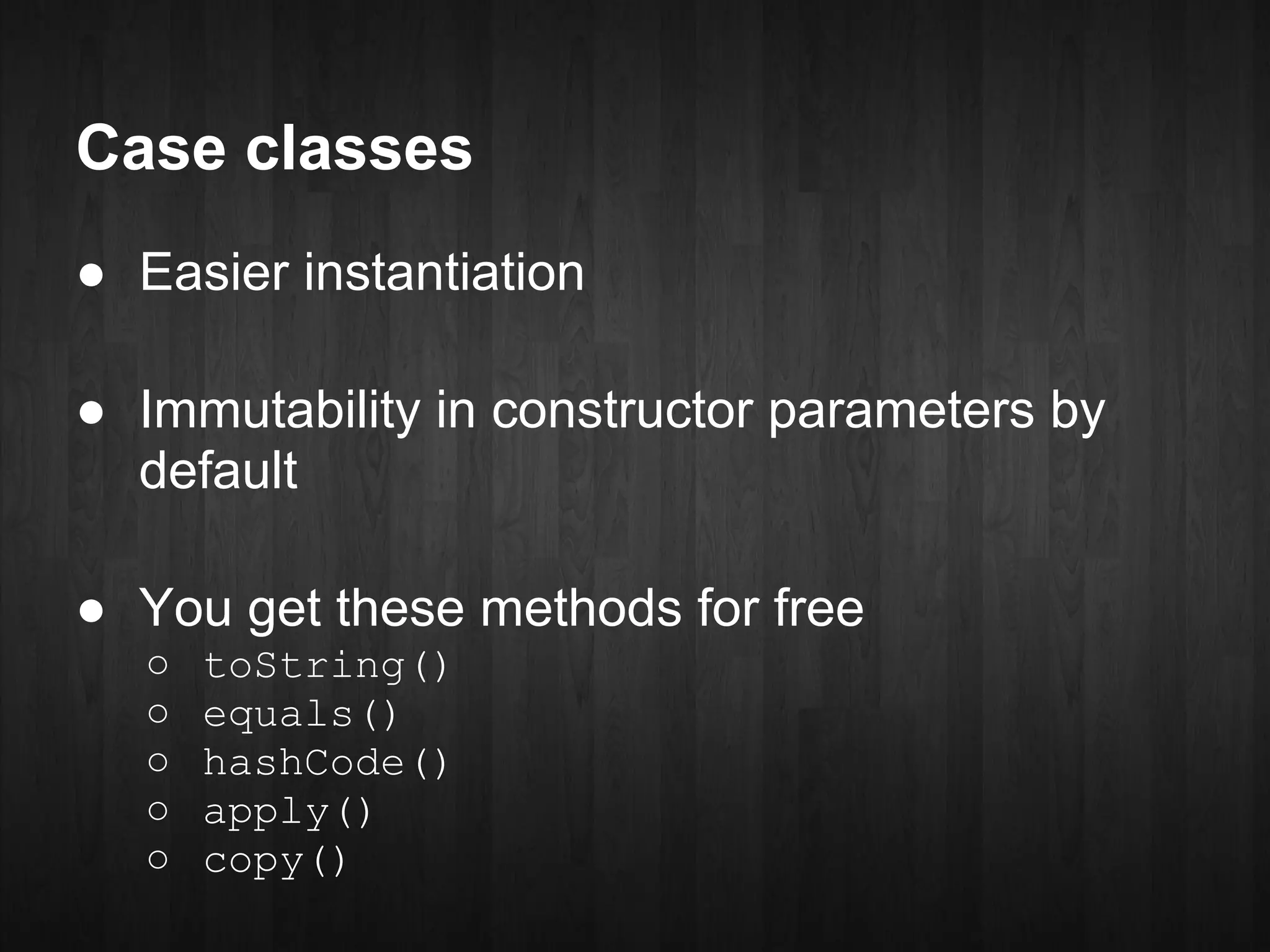 Case classes
● Easier instantiation

● Immutability in constructor parameters by
  default

● You get these methods for free
   ○   toString()
   ○   equals()
   ○   hashCode()
   ○   apply()
   ○   copy()
 