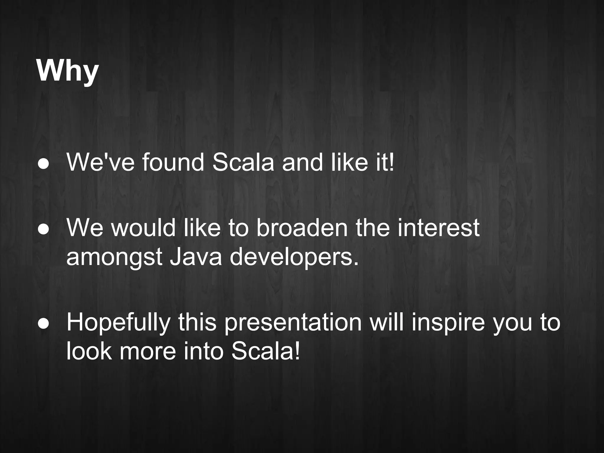 Why

● We've found Scala and like it!

● We would like to broaden the interest
  amongst Java developers.

● Hopefully this presentation will inspire you to
  look more into Scala!
 