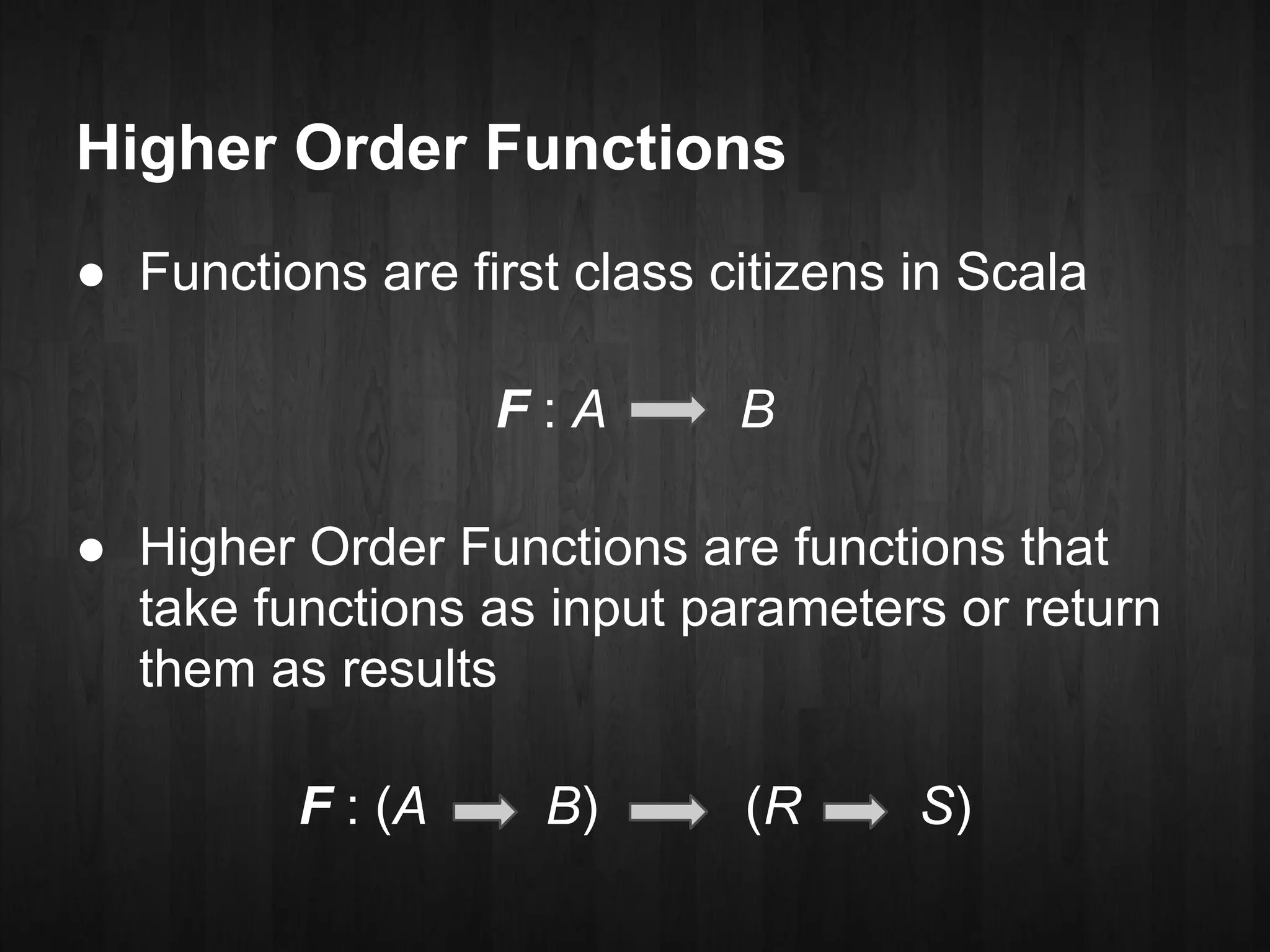 Higher Order Functions
● Functions are first class citizens in Scala

                  F:A        B

● Higher Order Functions are functions that
  take functions as input parameters or return
  them as results

         F : (A     B)       (R      S)
 