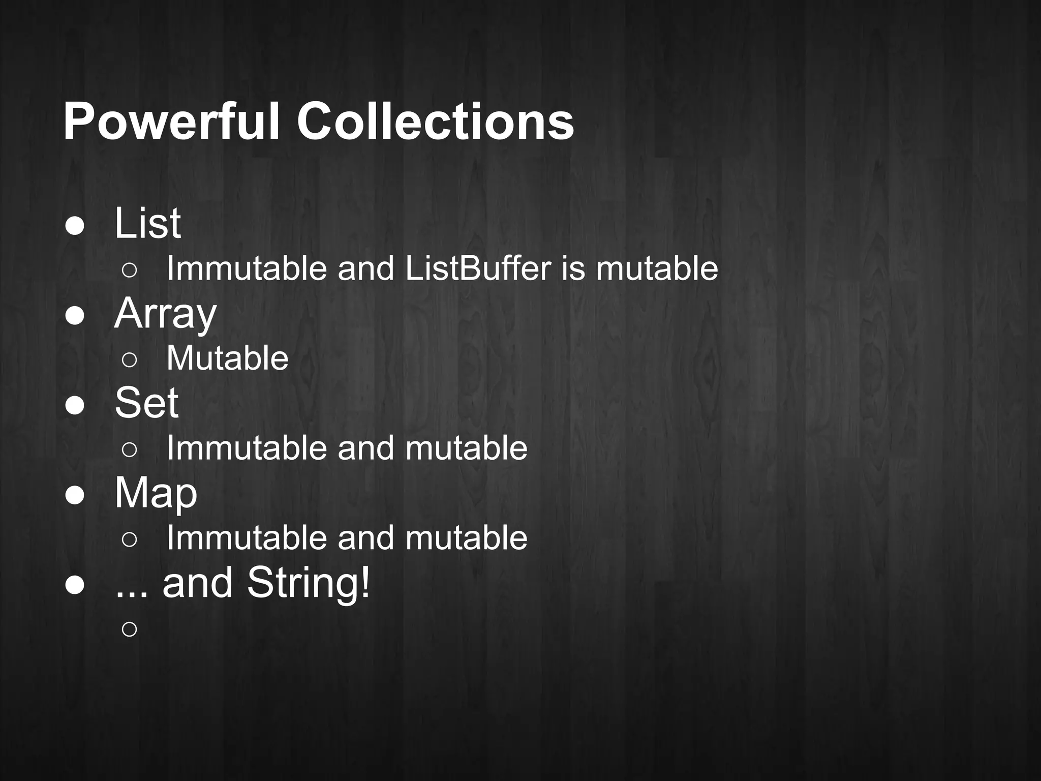 Powerful Collections
● List
   ○ Immutable and ListBuffer is mutable
● Array
   ○ Mutable
● Set
   ○ Immutable and mutable
● Map
   ○ Immutable and mutable
● ... and String!
   ○
 