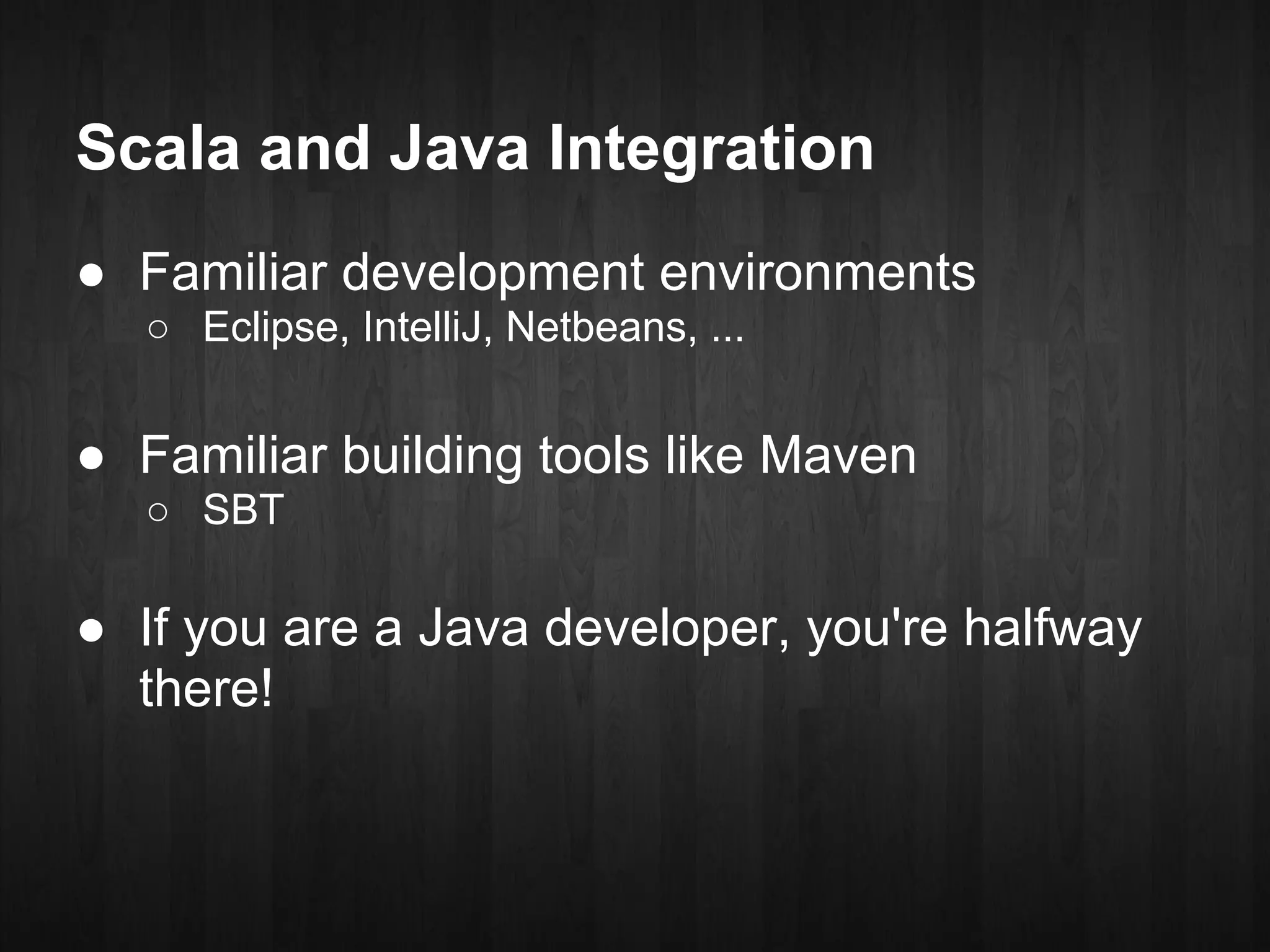 Scala and Java Integration
● Familiar development environments
  ○ Eclipse, IntelliJ, Netbeans, ...


● Familiar building tools like Maven
  ○ SBT

● If you are a Java developer, you're halfway
  there!
 