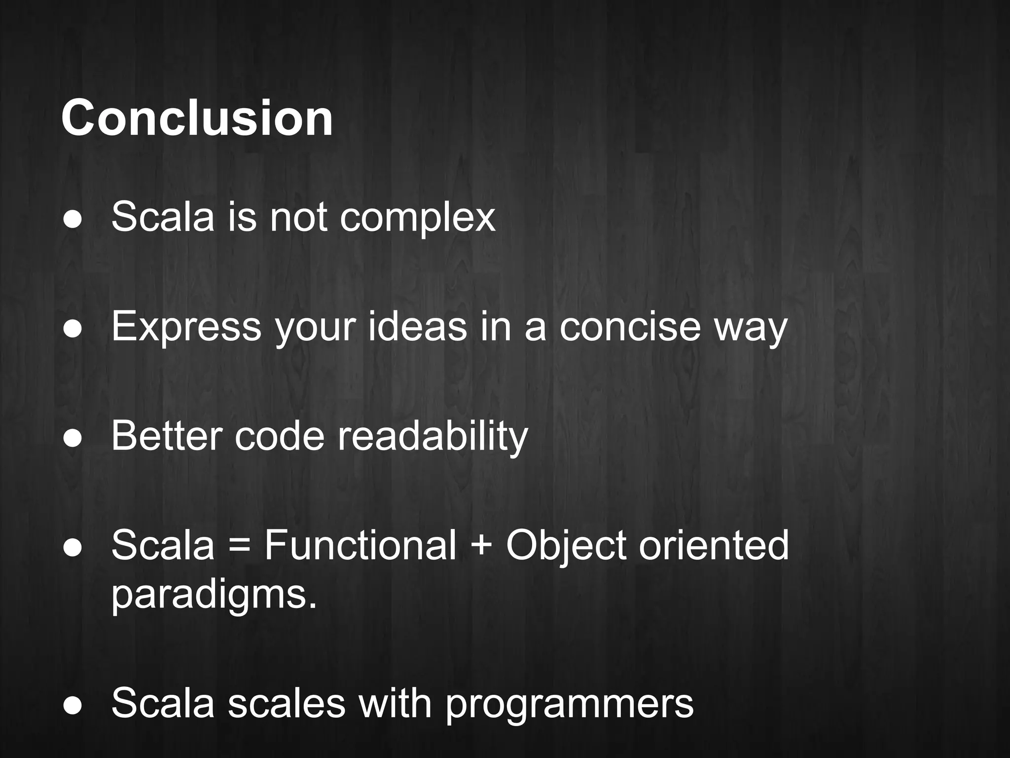 Conclusion
● Scala is not complex

● Express your ideas in a concise way

● Better code readability

● Scala = Functional + Object oriented
  paradigms.

● Scala scales with programmers
 