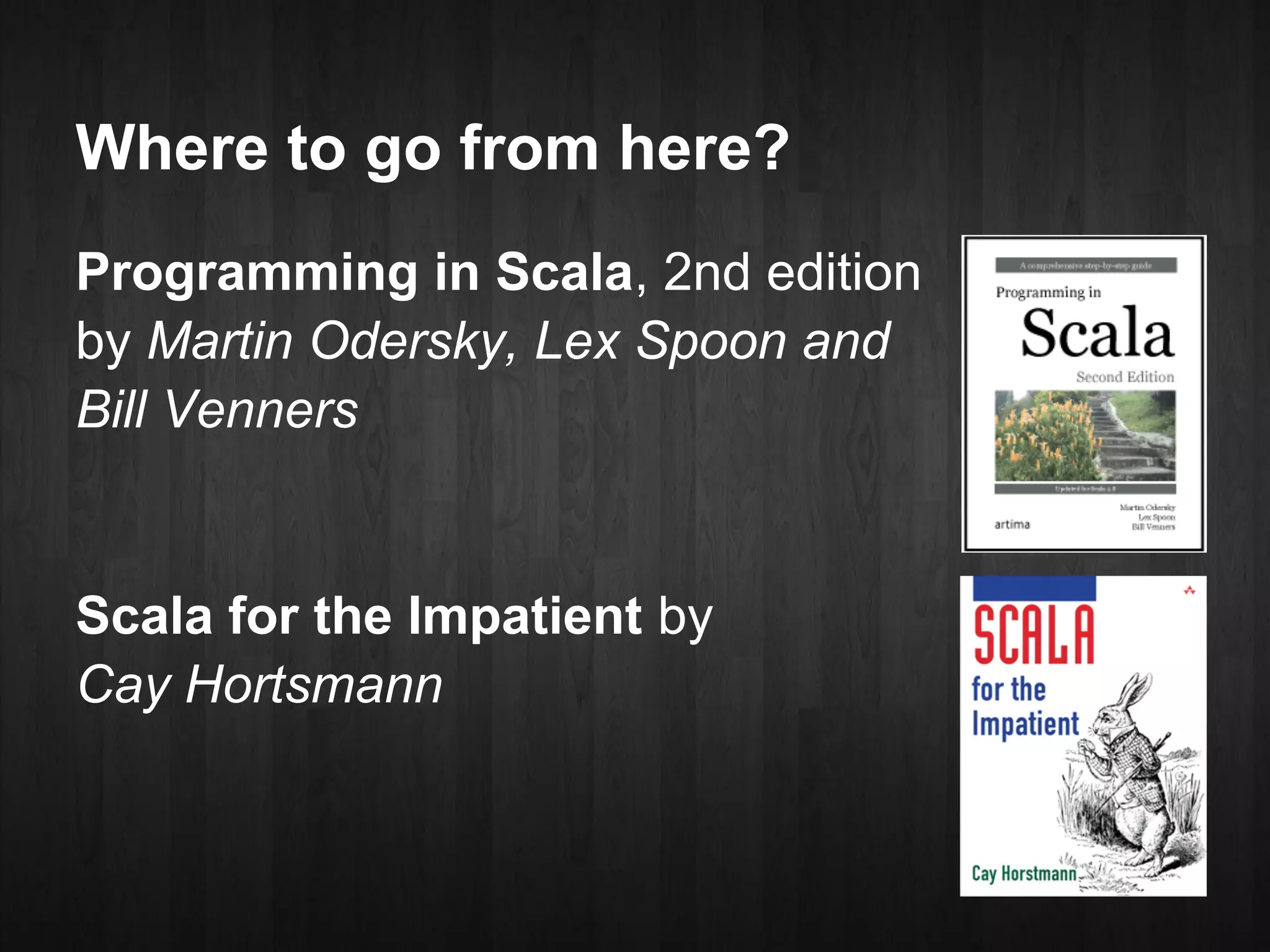 Where to go from here?
Programming in Scala, 2nd edition
by Martin Odersky, Lex Spoon and
Bill Venners


Scala for the Impatient by
Cay Hortsmann
 