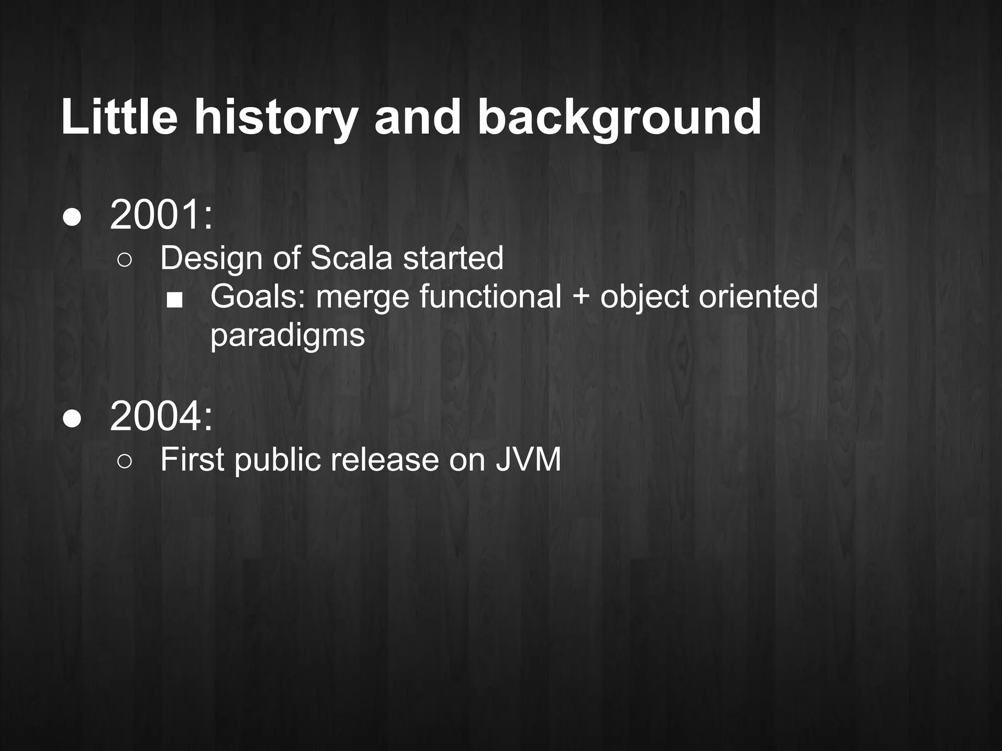 Little history and background
● 2001:
  ○ Design of Scala started
    ■ Goals: merge functional + object oriented
      paradigms

● 2004:
  ○ First public release on JVM
 