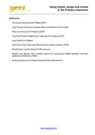 Using rhyme, songs and chants
in the Primary classroom
References
Young Learners by Sarah Phillips (OUP)
Very Young Learners by Vanessa Riley and Sheila M. Ward (OUP)
Music and Song by Tim Murphy (OUP)
Teaching Children English by D. Vale and A. Feunteun (CUP)
Jazz Chants for Children
Jazz Chant Fairy Tales and other books by Carolyn Graham (OUP)
Play Rhymes by Marc Brown (Puffin Unicorn)
Rhythm and Rhyme: One hundred poems for Hong Kong English teachers and their
students by M Murphy (HKIE)
Songs and Games for Children by David Paul (Heinemann)

www.yessdeal.com

 