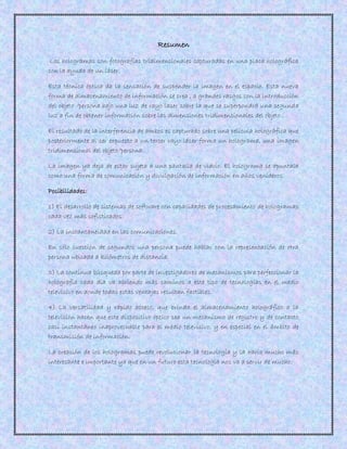 Resumen
Los hologramas son fotografías tridimensionales capturadas en una placa holográfica
con la ayuda de un láser.
Esta técnica óptica da la sensación de suspender la imagen en el espacio. Esta nueva
forma de almacenamiento de información se crea , a grandes rasgos con la introducción
del objeto /persona bajo una luz de rayo laser sobre la que se superpondrá una segunda
luz a fin de obtener información sobre las dimensiones tridimensionales del objeto .
El resultado de la interferencia de ambos es capturado sobre una película holográfica que
posteriormente al ser expuesto a un tercer rayo láser forma un holograma, una imagen
tridimensional del objeto/persona.
La imagen ya deja de estar sujeta a una pantalla de vidrio. El holograma se apuntala
como una forma de comunicación y divulgación de información en años venideros.
Posibilidades:
1) El desarrollo de sistemas de software con capacidades de procesamiento de hologramas
cada vez más sofisticados.
2) La instantaneidad en las comunicaciones.
En sólo cuestión de segundos una persona puede hablar con la representación de otra
persona ubicada a kilómetros de distancia.
3) La continua búsqueda por parte de investigadores de mecanismos para perfeccionar la
holografía cada día va abriendo más caminos a este tipo de tecnologías en el medio
televisivo en donde todas estas ventajas resultan factibles.
4) La versatilidad y rápido acceso, que brinda el almacenamiento holográfico a la
televisión hacen que este dispositivo óptico sea un mecanismo de registro y de contacto
casi instantáneo inaprovechable para el medio televisivo, y en especial en el ámbito de
transmisión de información.
La creación de los hologramas puede revolucionar la tecnología y la haría mucho más
interesante e importante ya que en un futuro esta tecnología nos va a servir de mucho.
 