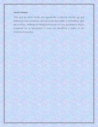Opinión Personal:
Creo que en cierto modo nos ayudarán a ahorrar tiempo ya que
podremos comunicarnos con personas que estén a kilómetros lejos
de nosotros. Además de beneficiarnos en eso nos ayudara a seguir
creciendo en la tecnología lo cual nos beneficia a todos. O por
lómenos a muchos.
 