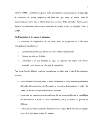 7
HTTP o SNMP. Los DSLAMs, por su parte, generalmente son acompañados de algún tipo
de plataforma de gestión propietaria del fabricante, que posee, al menos, todas las
funcionalidades básicas para la administración de las líneas de los abonados. Además, estos
equipos frecuentemente ofrecen otras interfaces de gestión como, por ejemplo, Telnet y
SNMP.
3.6. Diagnóstico de los bucles de abonados
La realización de diagnósticos de las líneas desde la perspectiva de ADSL tiene
principalmente tres objetivos:
1. Determinar la factibilidad del servicio sobre un bucle determinado
2. Detectar los orígenes de fallas
3. Comprobar si un par trenzado es capaz de soportar una mejora del servicio
entendida como una mayor velocidad de transmisión.
Para lograr los dos últimos objetivos normalmente se utiliza una o más de las siguientes
técnicas:
 Realización de mediciones sobre la planta externa con el fin de determinar parámetros
del medio de transmisión, entre los cuales se encuentran la atenuación, el ruido y las
SNRs a lo ancho del rango de frecuencias utilizado.
 Lectura de los parámetros mencionados arriba, así como también de la cantidad de
bits transmitidos a través de cada subportadora, desde el sistema de gestión del
DSLAM.
 Lectura de los valores promedio de la atenuación, ruido y SNR del canal de bajada a
través de la interfaz de gestión del módem.
 