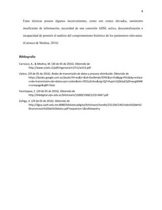8
Estas técnicas poseen algunos inconvenientes, como son costos elevados, suministro
insuficiente de información, necesidad de una conexión ADSL activa, descentralización e
incapacidad de permitir el análisis del comportamiento histórico de los parámetros relevantes.
(Carrasco & Medina, 2016)
Bibliografía
Carrasco, A., & Medina, M. (30 de 05 de 2016). Obtenido de
http://www.scielo.cl/pdf/ingeniare/v17n1/art13.pdf
Uyless. (29 de 05 de 2016). Redes de transmisión de datos y proceso distribuido. Obtenido de
https://books.google.com.ec/books?hl=es&lr=&id=DvzNmdo7Ef4C&oi=fnd&pg=PA1&dq=enlace
s+de+transmision+de+datos+por+cobre&ots=3f2CoZcAnz&sig=QjTnfupJn1Sj9LbaESjDlrwcgWM#
v=onepage&q&f=false
Yanchapaxi, E. (29 de 05 de 2016). Obtenido de
http://bibdigital.epn.edu.ec/bitstream/15000/1968/1/CD-0467.pdf
Zúñiga, V. (29 de 05 de 2016). Obtenido de
http://dgsa.uaeh.edu.mx:8080/bibliotecadigital/bitstream/handle/231104/144/redes%20de%2
0transmision%20de%20datos.pdf?sequence=1&isAllowed=y
 