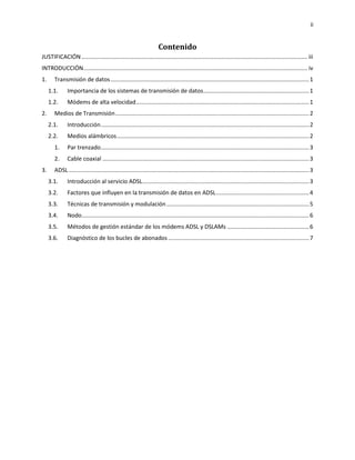 ii
Contenido
JUSTIFICACIÓN ............................................................................................................................................. iii
INTRODUCCIÓN............................................................................................................................................ iv
1. Transmisión de datos............................................................................................................................1
1.1. Importancia de los sistemas de transmisión de datos..................................................................1
1.2. Módems de alta velocidad............................................................................................................1
2. Medios de Transmisión.........................................................................................................................2
2.1. Introducción..................................................................................................................................2
2.2. Medios alámbricos........................................................................................................................2
1. Par trenzado..................................................................................................................................3
2. Cable coaxial .................................................................................................................................3
3. ADSL ......................................................................................................................................................3
3.1. Introducción al servicio ADSL........................................................................................................3
3.2. Factores que influyen en la transmisión de datos en ADSL..........................................................4
3.3. Técnicas de transmisión y modulación.........................................................................................5
3.4. Nodo..............................................................................................................................................6
3.5. Métodos de gestión estándar de los módems ADSL y DSLAMs ...................................................6
3.6. Diagnóstico de los bucles de abonados........................................................................................7
 
