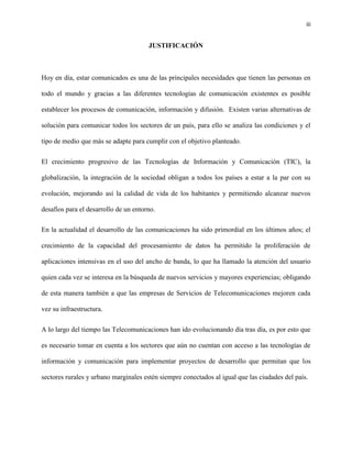 iii
JUSTIFICACIÓN
Hoy en día, estar comunicados es una de las principales necesidades que tienen las personas en
todo el mundo y gracias a las diferentes tecnologías de comunicación existentes es posible
establecer los procesos de comunicación, información y difusión. Existen varias alternativas de
solución para comunicar todos los sectores de un país, para ello se analiza las condiciones y el
tipo de medio que más se adapte para cumplir con el objetivo planteado.
El crecimiento progresivo de las Tecnologías de Información y Comunicación (TIC), la
globalización, la integración de la sociedad obligan a todos los países a estar a la par con su
evolución, mejorando así la calidad de vida de los habitantes y permitiendo alcanzar nuevos
desafíos para el desarrollo de un entorno.
En la actualidad el desarrollo de las comunicaciones ha sido primordial en los últimos años; el
crecimiento de la capacidad del procesamiento de datos ha permitido la proliferación de
aplicaciones intensivas en el uso del ancho de banda, lo que ha llamado la atención del usuario
quien cada vez se interesa en la búsqueda de nuevos servicios y mayores experiencias; obligando
de esta manera también a que las empresas de Servicios de Telecomunicaciones mejoren cada
vez su infraestructura.
A lo largo del tiempo las Telecomunicaciones han ido evolucionando día tras día, es por esto que
es necesario tomar en cuenta a los sectores que aún no cuentan con acceso a las tecnologías de
información y comunicación para implementar proyectos de desarrollo que permitan que los
sectores rurales y urbano marginales estén siempre conectados al igual que las ciudades del país.
 