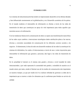 iv
INTRODUCCIÓN
Los sistemas de telecomunicación han tenido un impresionante desarrollo en las últimas décadas
y han influenciado enormemente en la globalización y en el desarrollo económico de los países.
En el mundo moderno el intercambio de información se efectúa a través de las redes de
transmisión de datos que constituyen un apoyo de vital importancia para todos aquellos que
necesiten acceso a la información.
Con las tendencias futuras de la comunicación de datos se espera una transformación maravillosa
de las redes cuyos cambios e innovaciones tecnológicas darán satisfacción plena a las nuevas,
diversas y crecientes necesidades de comunicación de los diferentes sectores sociales y de
negocios. Evidentemente, la base de todo este desarrollo moderno de las redes la constituyen los
sistemas de informática, los cuales, al interconectarse a través de una o varias trayectorias para
intercambiar la información que generan y procesan, dan lugar a las redes de transmisión de
datos.
En la actualidad el internet es el sistema más grande y diverso a nivel mundial de redes
interconectadas y por ende representa la comunidad más grande y extendida de usuarios en el
mundo entero; por tanto, siendo el Internet uno de los medios de comunicación más importantes
en nuestros tiempos, ya que por medio de él se realizan infinidad de gestiones se debe dar la
importancia que se merece a todos los elementos que lo conforman para brindar un servicio de
calidad.
 