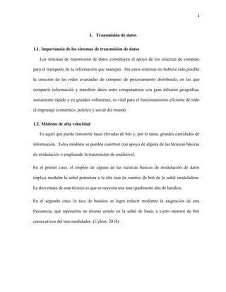 1
1. Transmisión de datos
1.1. Importancia de los sistemas de transmisión de datos
Los sistemas de transmisión de datos constituyen el apoyo de los sistemas de cómputo
para el transporte de la información que manejan. Sin estos sistemas no hubiera sido posible
la creación de las redes avanzadas de cómputo de procesamiento distribuido, en las que
compartir información y transferir datos entre computadoras con gran difusión geográfica,
sumamente rápido y en grandes volúmenes, es vital para el funcionamiento eficiente de todo
el engranaje económico, político y social del mundo.
1.2. Módems de alta velocidad
Es aquel que puede transmitir tasas elevadas de bits y, por lo tanto, grandes cantidades de
información. Estos módems se pueden construir con apoyo de alguna de las técnicas básicas
de modulación o empleando la transmisión de multinivel.
En el primer caso, el empleo de alguna de las técnicas básicas de modulación de datos
implica modular la señal portadora a la alta tasa de cambio de bits de la señal moduladora.
La desventaja de esta técnica es que se necesita una tasa igualmente alta de baudios.
En el segundo caso, la tasa de baudios se logra reducir mediante la asignación de una
frecuencia, que representa un mismo estado en la señal de línea, a cierto número de bits
consecutivos del tren modulador. (Uyless, 2016)
 