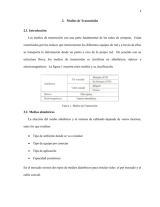 2
2. Medios de Transmisión
2.1. Introducción
Los medios de transmisión son una parte fundamental de las redes de cómputo. Están
constituidos por los enlaces que interconectan los diferentes equipos de red y a través de ellos
se transporta la información desde un punto a otro de la propia red. De acuerdo con su
estructura física, los medios de transmisión se clasifican en alámbricos, ópticos y
electromagnéticos. La figura 1 muestra estos medios y su clasificación.
Figura 1. Medios de Transmisión.
2.2. Medios alámbricos
La elección del medio alámbrico y el sistema de cableado depende de varios factores,
entre los que resaltan:
 Tipo de ambiente donde se va a instalar
 Tipo de equipo por conectar
 Tipo de aplicación
 Capacidad económica
En el mercado existen dos tipos de medios alámbricos para instalar redes: el par trenzado y el
cable coaxial.
 